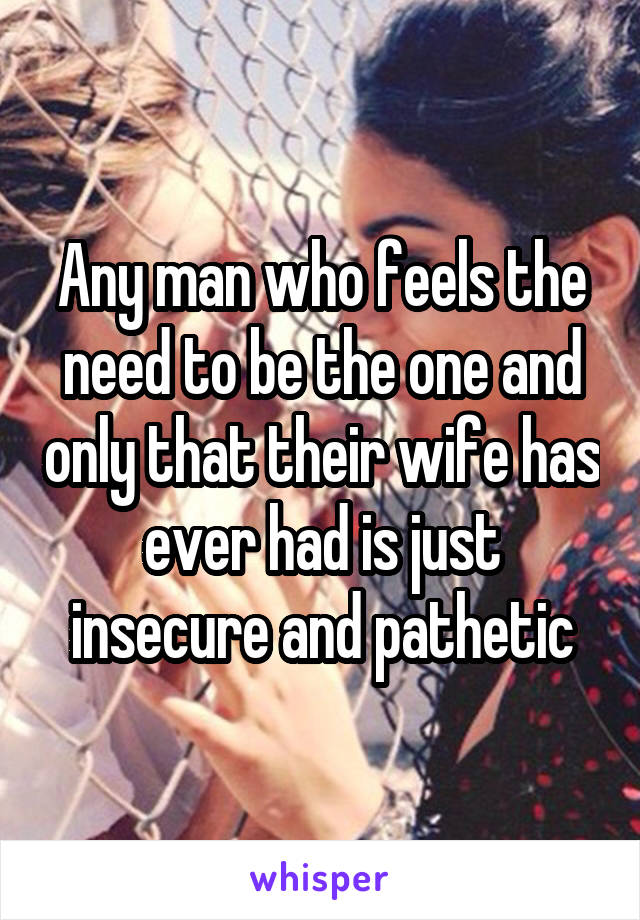 Any man who feels the need to be the one and only that their wife has ever had is just insecure and pathetic