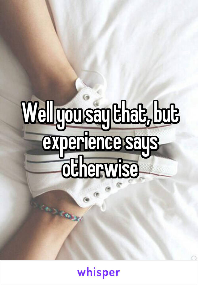 Well you say that, but experience says otherwise
