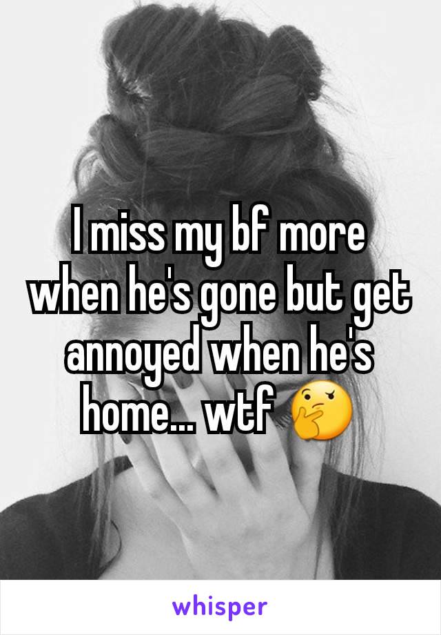 I miss my bf more when he's gone but get annoyed when he's home... wtf 🤔