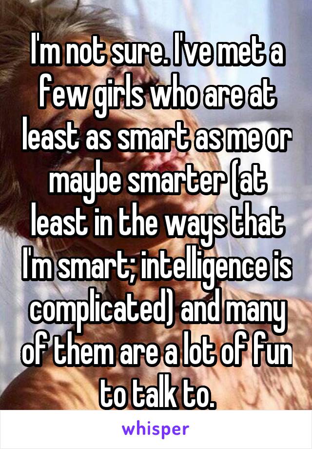 I'm not sure. I've met a few girls who are at least as smart as me or maybe smarter (at least in the ways that I'm smart; intelligence is complicated) and many of them are a lot of fun to talk to.
