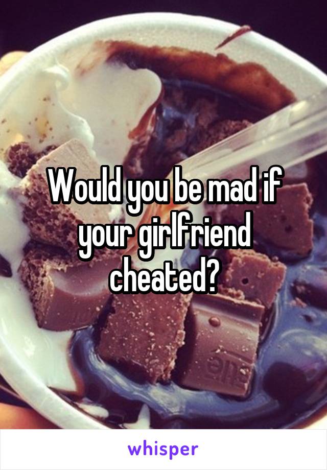 Would you be mad if your girlfriend cheated?