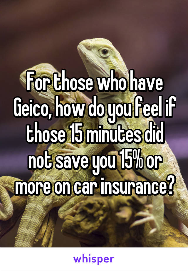 For those who have Geico, how do you feel if those 15 minutes did not save you 15% or more on car insurance?