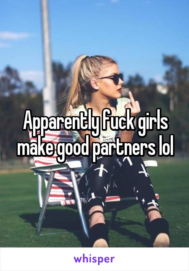 Apparently fuck girls make good partners lol