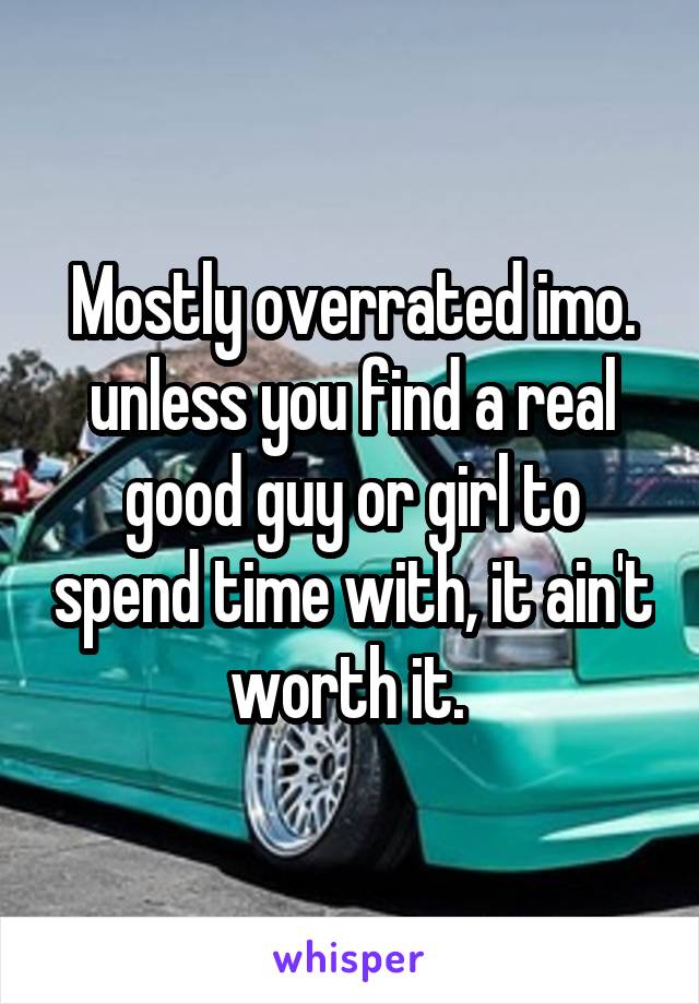 Mostly overrated imo. unless you find a real good guy or girl to spend time with, it ain't worth it. 