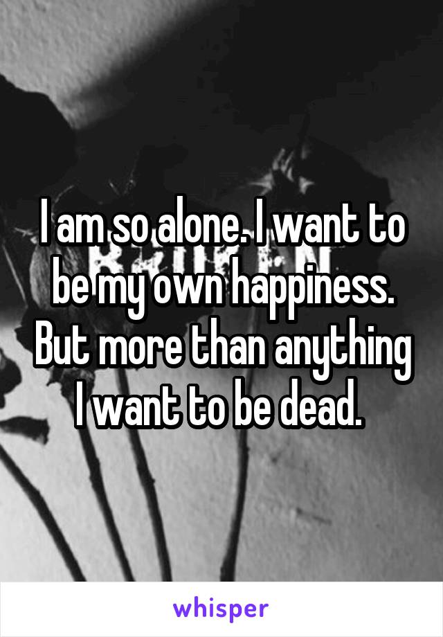 I am so alone. I want to be my own happiness. But more than anything I want to be dead. 
