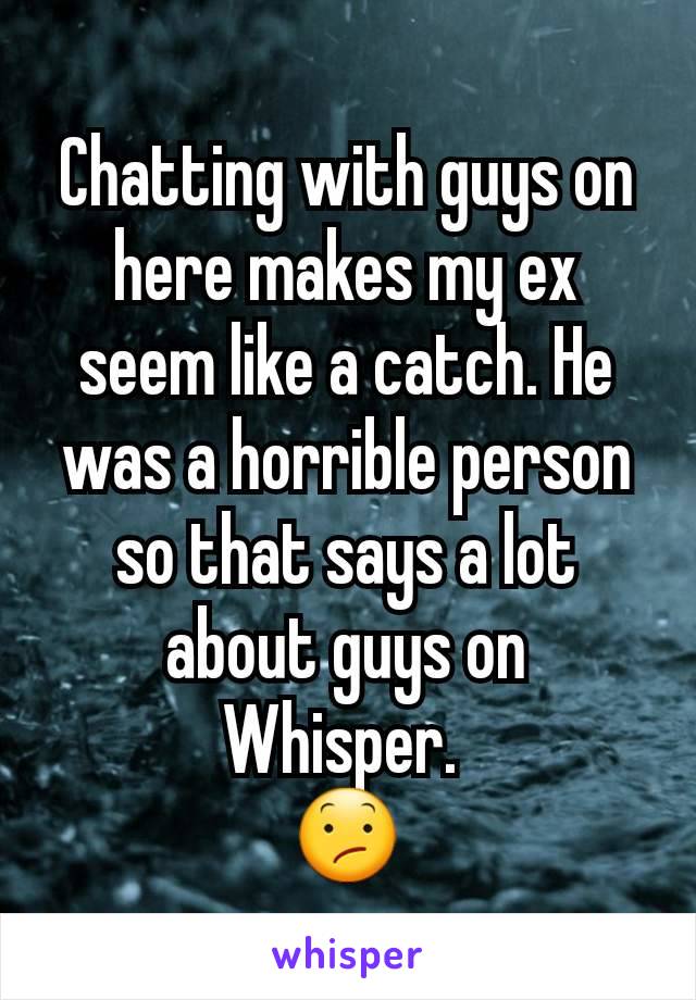 Chatting with guys on here makes my ex seem like a catch. He was a horrible person so that says a lot about guys on Whisper. 
😕