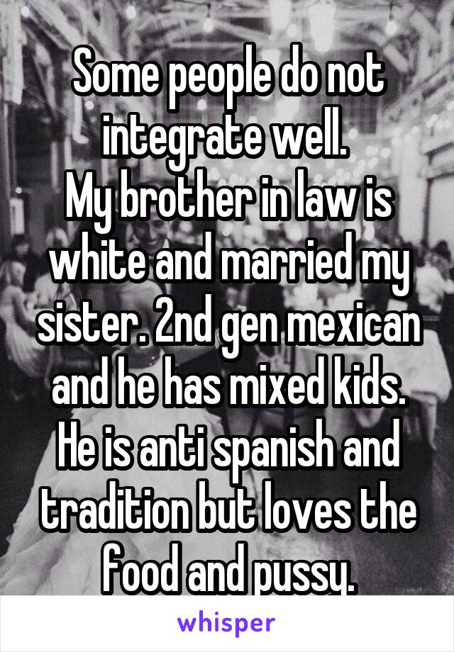 Some people do not integrate well. 
My brother in law is white and married my sister. 2nd gen mexican and he has mixed kids. He is anti spanish and tradition but loves the food and pussy.