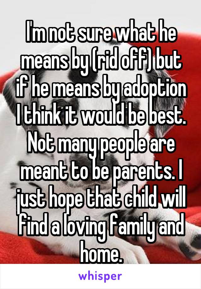 I'm not sure what he means by (rid off) but if he means by adoption I think it would be best. Not many people are meant to be parents. I just hope that child will find a loving family and home.