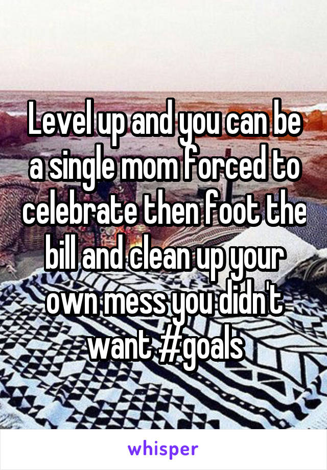 Level up and you can be a single mom forced to celebrate then foot the bill and clean up your own mess you didn't want #goals