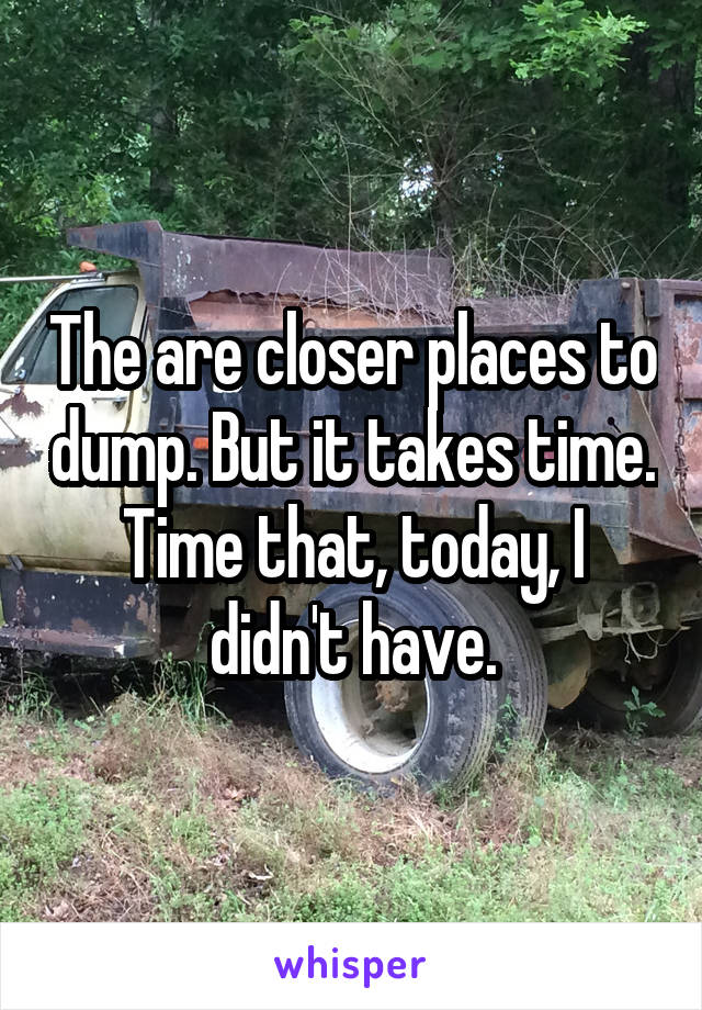 The are closer places to dump. But it takes time. Time that, today, I didn't have.