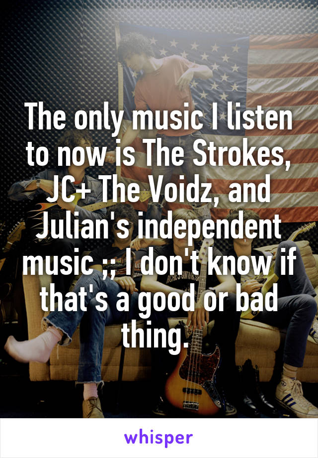 The only music I listen to now is The Strokes, JC+ The Voidz, and Julian's independent music ;; I don't know if that's a good or bad thing. 