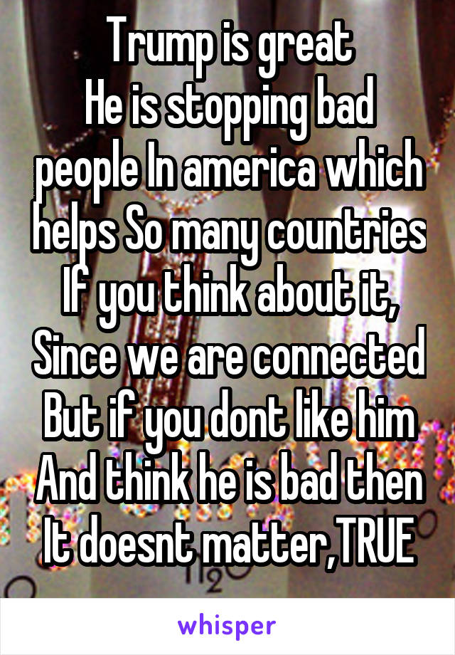Trump is great
He is stopping bad people In america which helps So many countries
If you think about it, Since we are connected
But if you dont like him And think he is bad then It doesnt matter,TRUE
