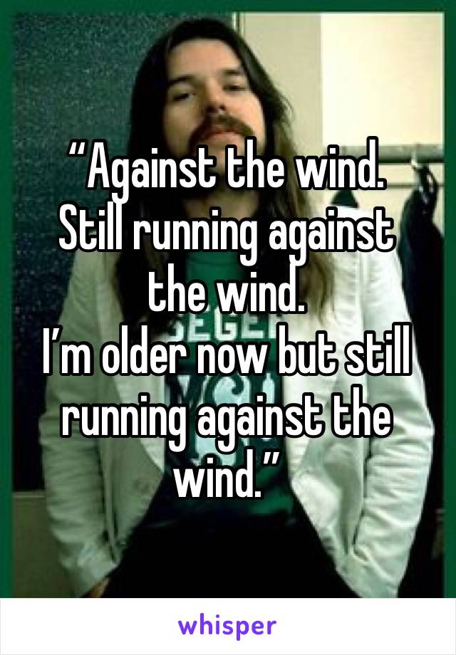 “Against the wind.
Still running against the wind.
I’m older now but still running against the wind.”