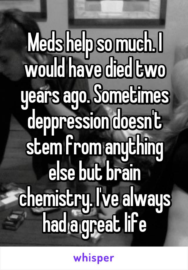 Meds help so much. I would have died two years ago. Sometimes deppression doesn't stem from anything else but brain chemistry. I've always had a great life