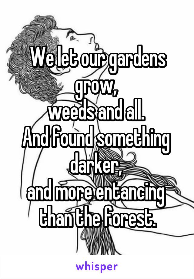 We let our gardens grow, 
weeds and all. 
And found something 
darker, 
and more entancing 
than the forest.
