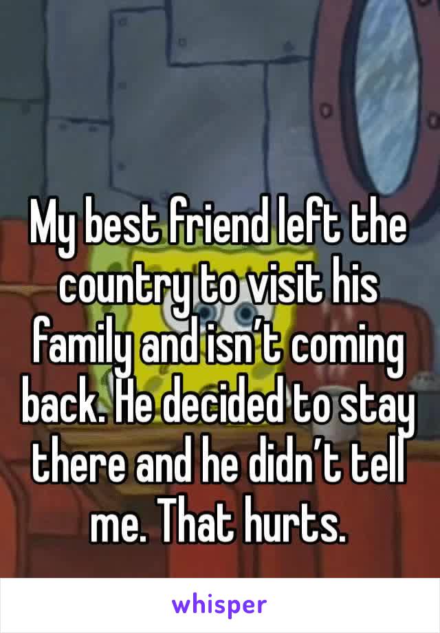 My best friend left the country to visit his family and isn’t coming back. He decided to stay there and he didn’t tell me. That hurts. 