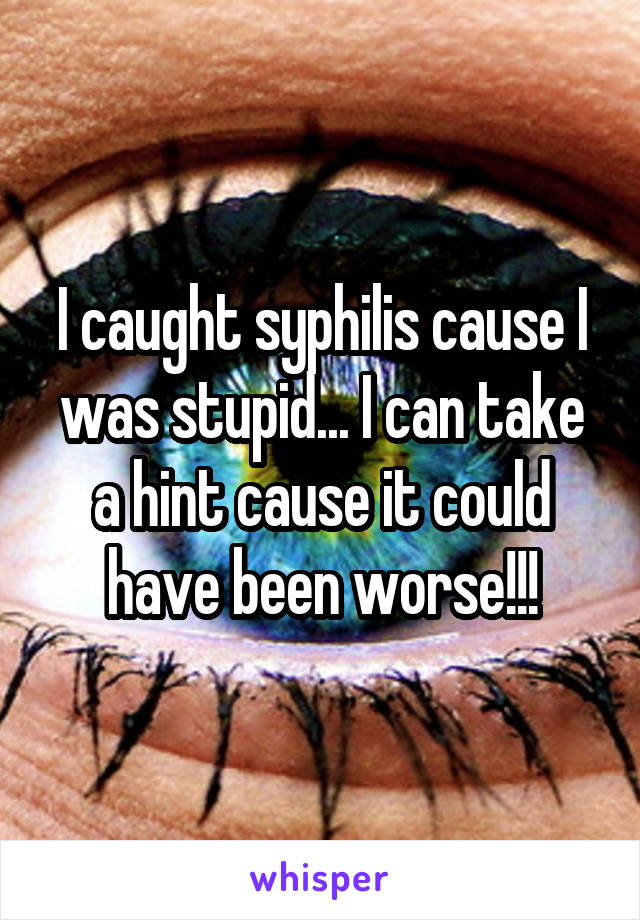 I caught syphilis cause I was stupid... I can take a hint cause it could have been worse!!!