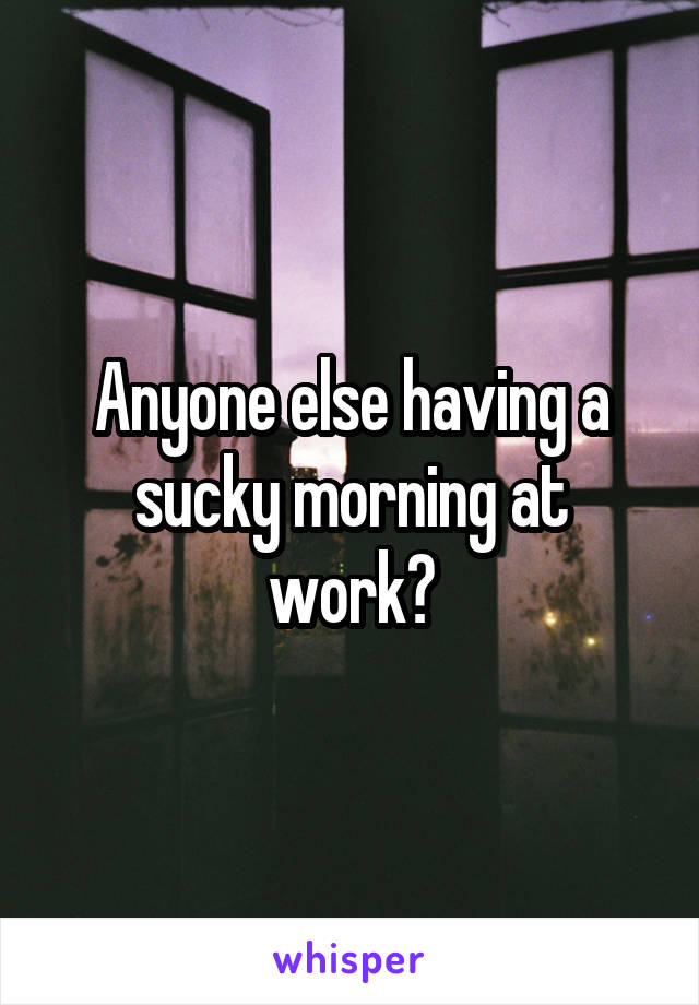 Anyone else having a sucky morning at work?