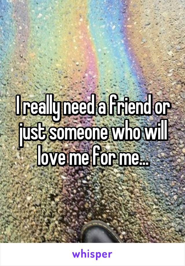 I really need a friend or just someone who will love me for me...