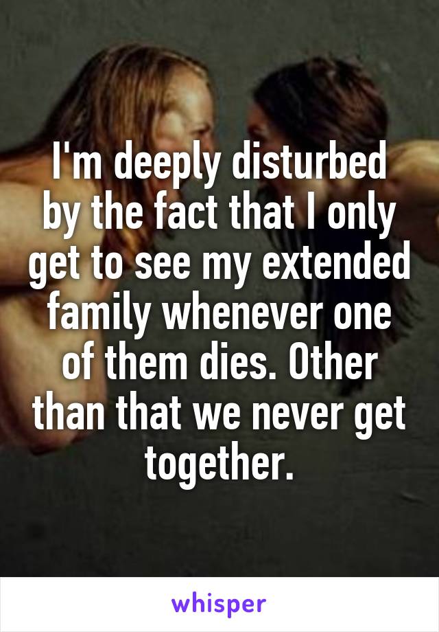 I'm deeply disturbed by the fact that I only get to see my extended family whenever one of them dies. Other than that we never get together.