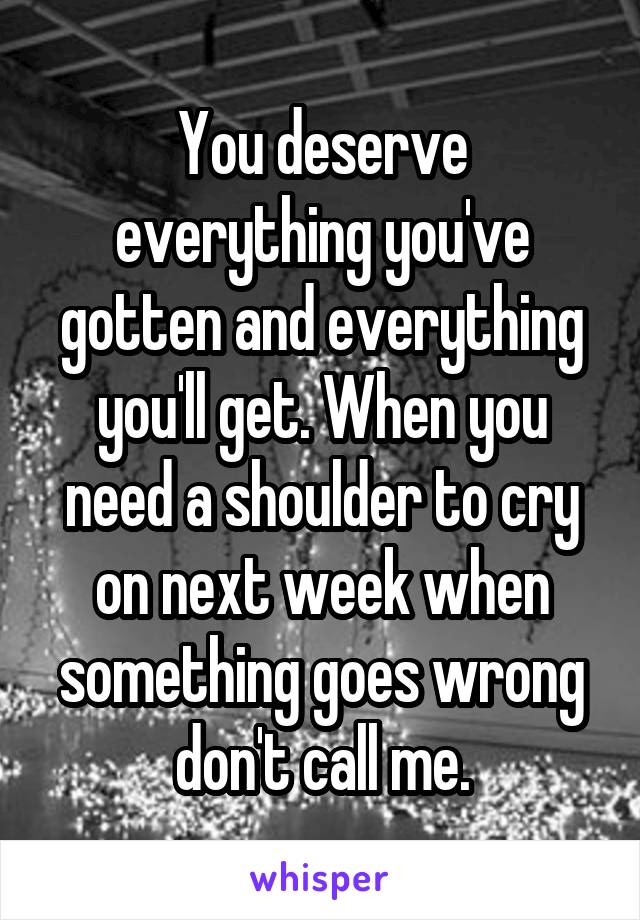 You deserve everything you've gotten and everything you'll get. When you need a shoulder to cry on next week when something goes wrong don't call me.