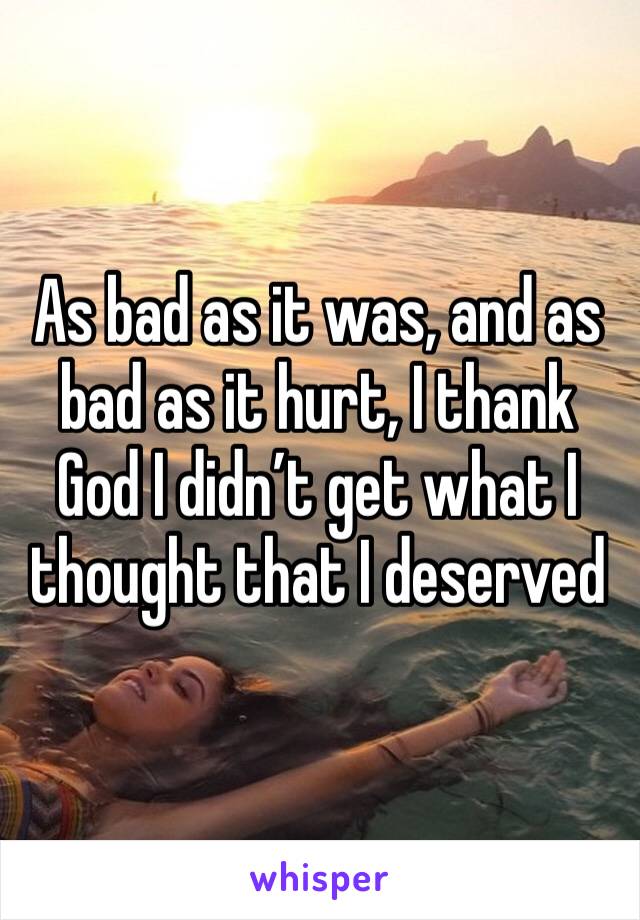 As bad as it was, and as bad as it hurt, I thank God I didn’t get what I thought that I deserved 