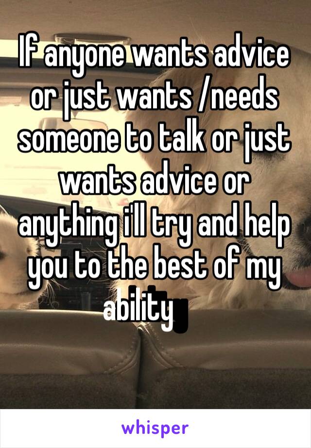 If anyone wants advice or just wants /needs someone to talk or just wants advice or anything i'll try and help you to the best of my ability ￼ 