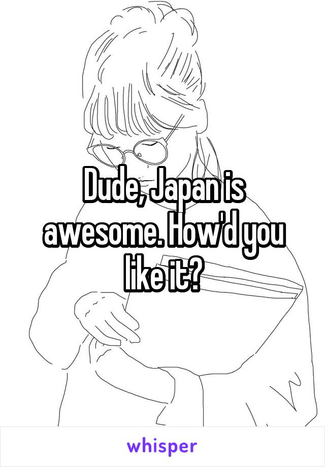 Dude, Japan is awesome. How'd you like it?