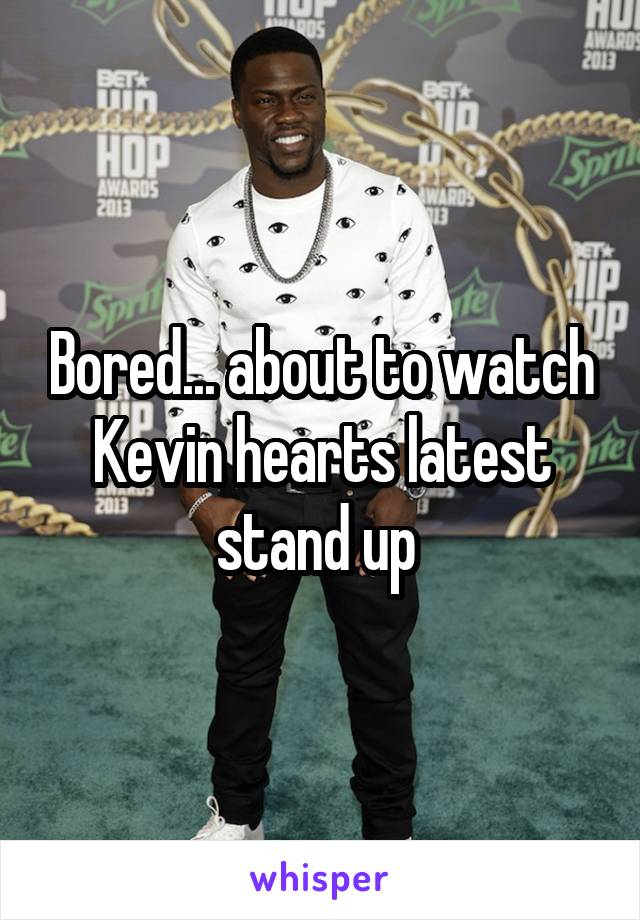Bored... about to watch Kevin hearts latest stand up 