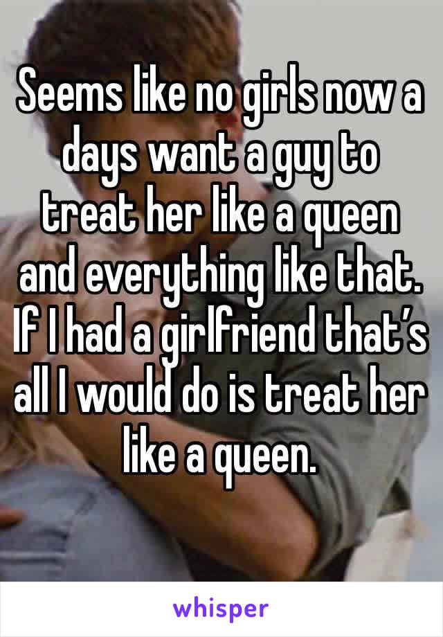 Seems like no girls now a days want a guy to treat her like a queen and everything like that. If I had a girlfriend that’s all I would do is treat her like a queen. 