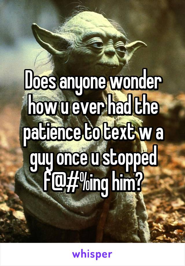 Does anyone wonder how u ever had the patience to text w a guy once u stopped f@#%ing him?