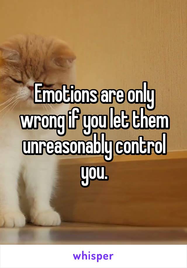 Emotions are only wrong if you let them unreasonably control you.
