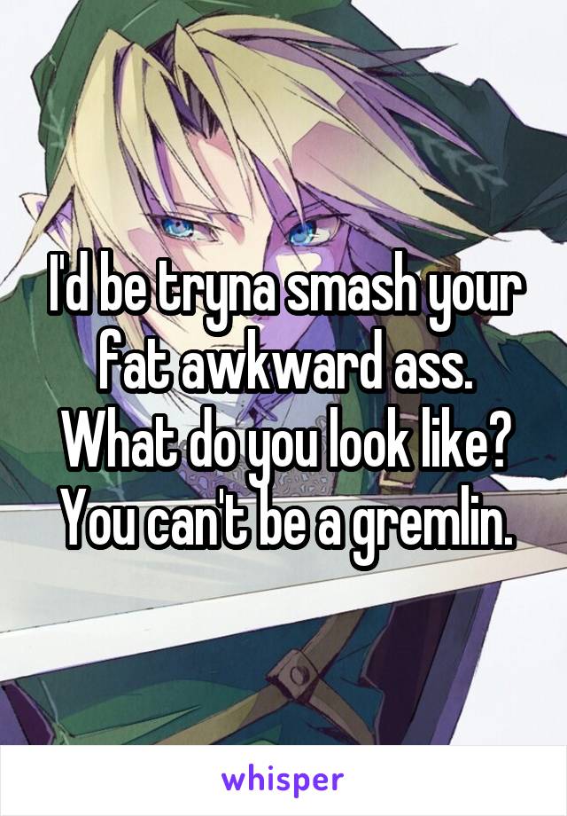 I'd be tryna smash your fat awkward ass. What do you look like?
You can't be a gremlin.