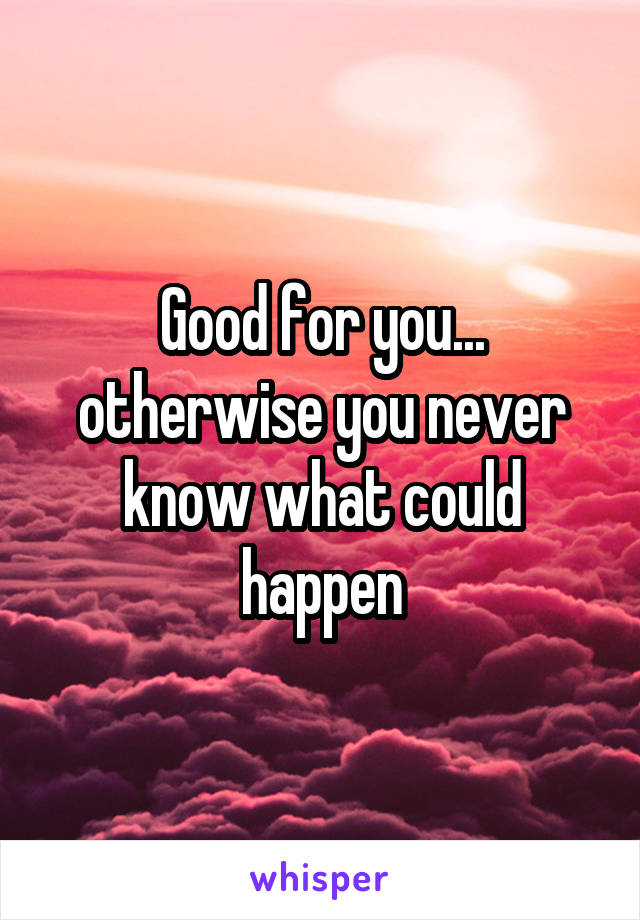 Good for you... otherwise you never know what could happen
