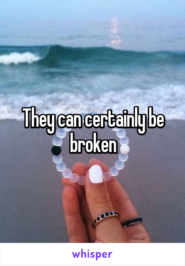 They can certainly be broken