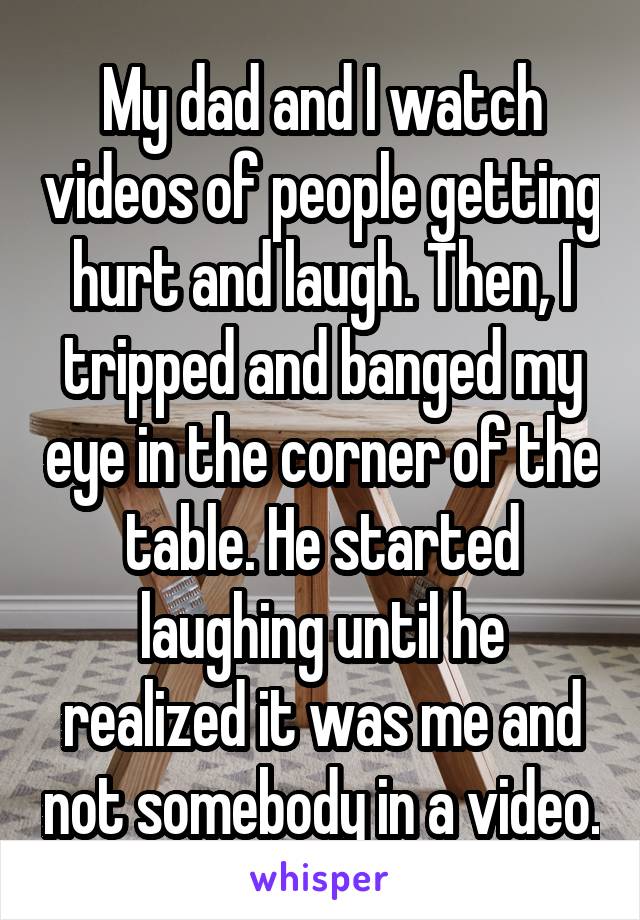 My dad and I watch videos of people getting hurt and laugh. Then, I tripped and banged my eye in the corner of the table. He started laughing until he realized it was me and not somebody in a video.