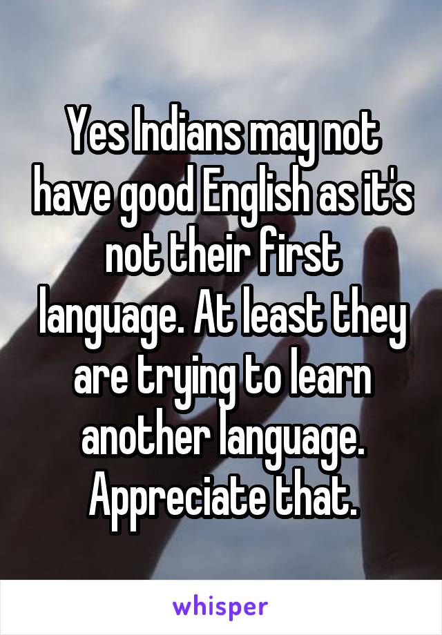 Yes Indians may not have good English as it's not their first language. At least they are trying to learn another language. Appreciate that.