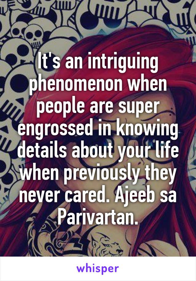 It's an intriguing phenomenon when people are super engrossed in knowing details about your life when previously they never cared. Ajeeb sa Parivartan.