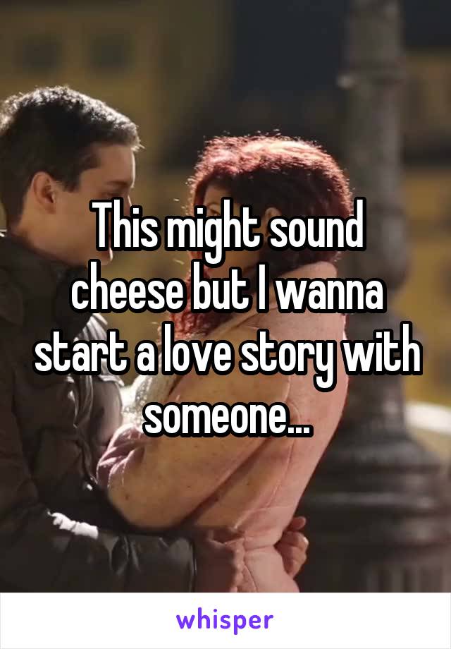 This might sound cheese but I wanna start a love story with someone...