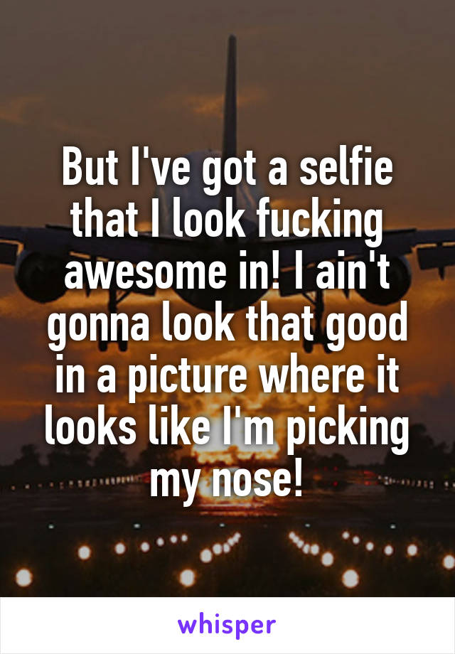 But I've got a selfie that I look fucking awesome in! I ain't gonna look that good in a picture where it looks like I'm picking my nose!