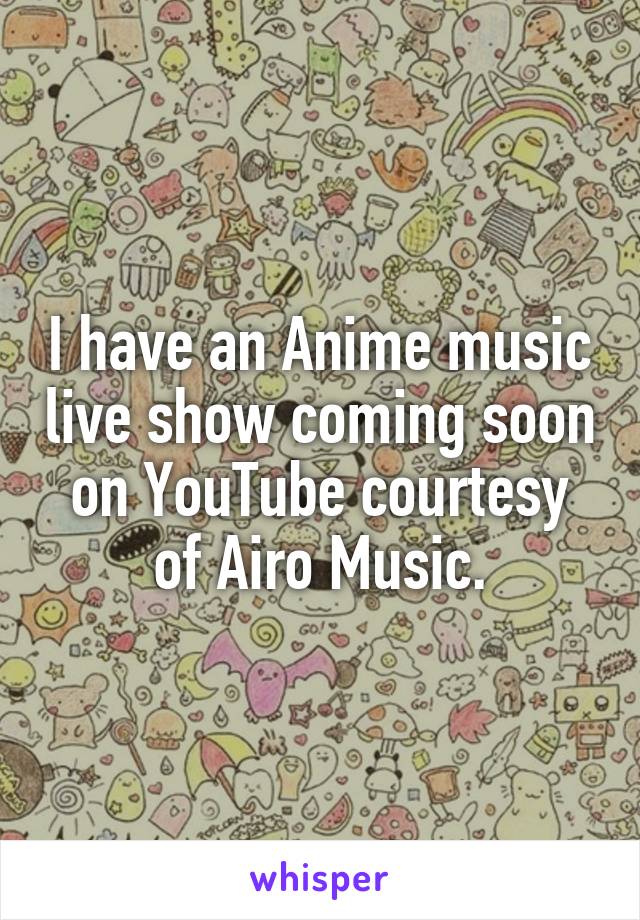 I have an Anime music live show coming soon on YouTube courtesy of Airo Music.