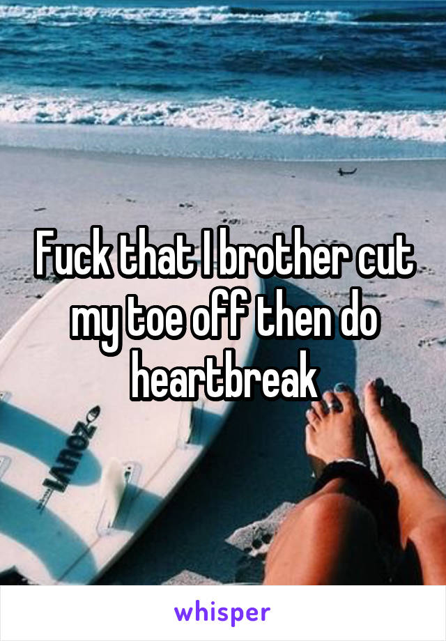 Fuck that I brother cut my toe off then do heartbreak