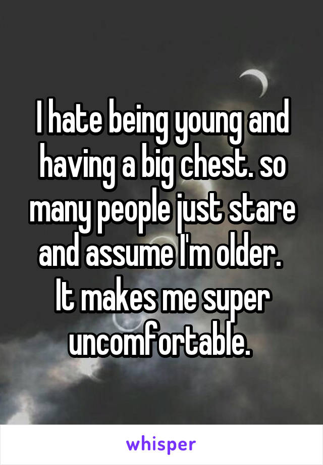 I hate being young and having a big chest. so many people just stare and assume I'm older. 
It makes me super uncomfortable. 