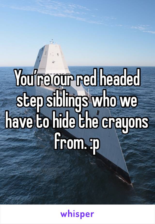 You’re our red headed step siblings who we have to hide the crayons from. :p 