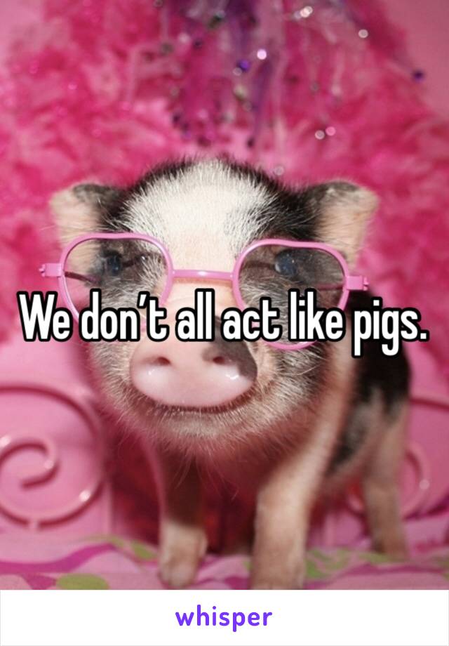 We don’t all act like pigs.