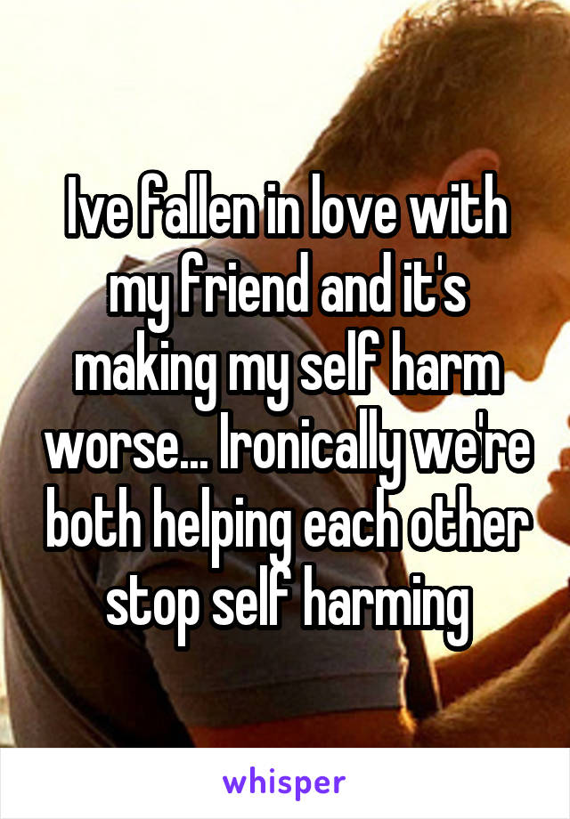 Ive fallen in love with my friend and it's making my self harm worse... Ironically we're both helping each other stop self harming