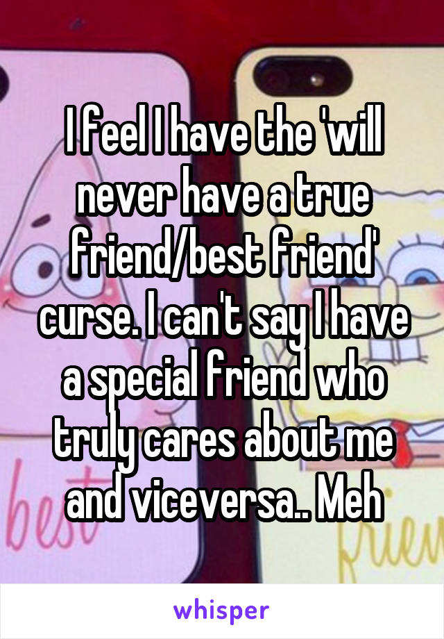 I feel I have the 'will never have a true friend/best friend' curse. I can't say I have a special friend who truly cares about me and viceversa.. Meh