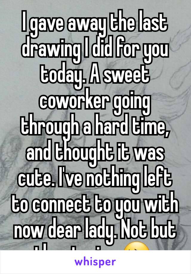 I gave away the last drawing I did for you today. A sweet coworker going through a hard time, and thought it was cute. I've nothing left to connect to you with now dear lady. Not but the stories 😔.
