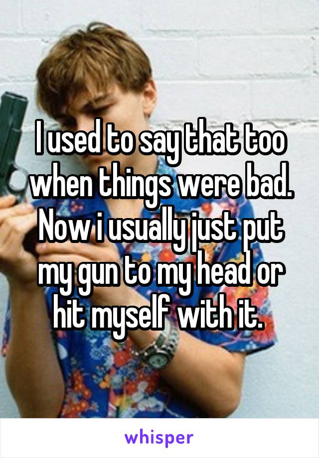 I used to say that too when things were bad. Now i usually just put my gun to my head or hit myself with it. 