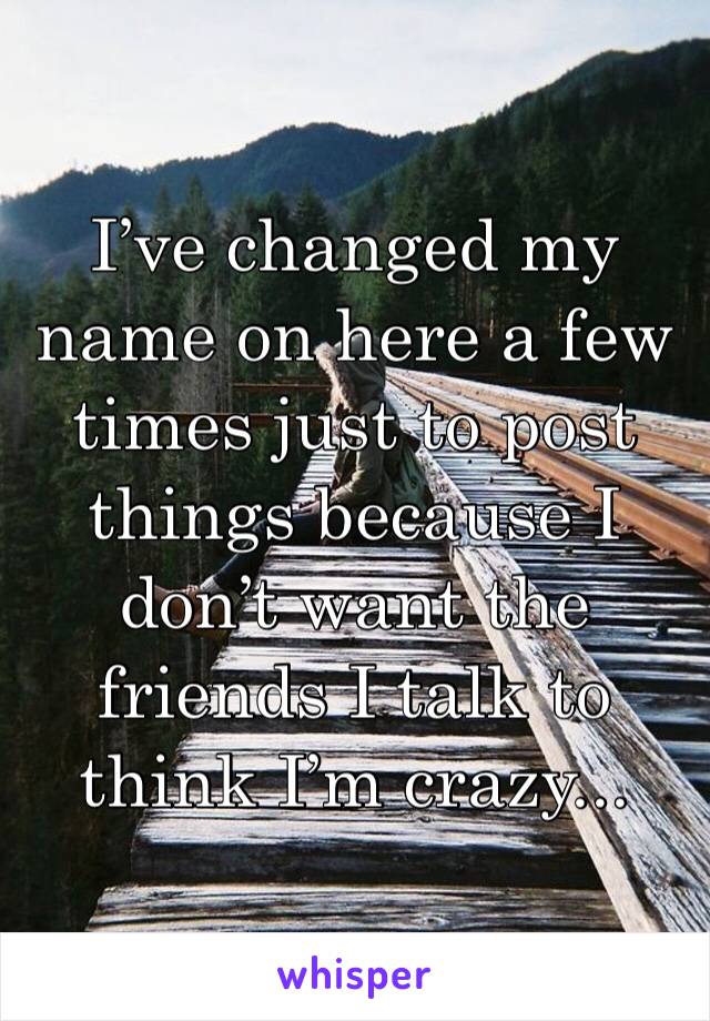 I’ve changed my name on here a few times just to post things because I don’t want the friends I talk to think I’m crazy... 
